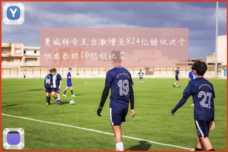 曼城转会支出激增至824亿镑仅次于切尔西的10亿创纪录