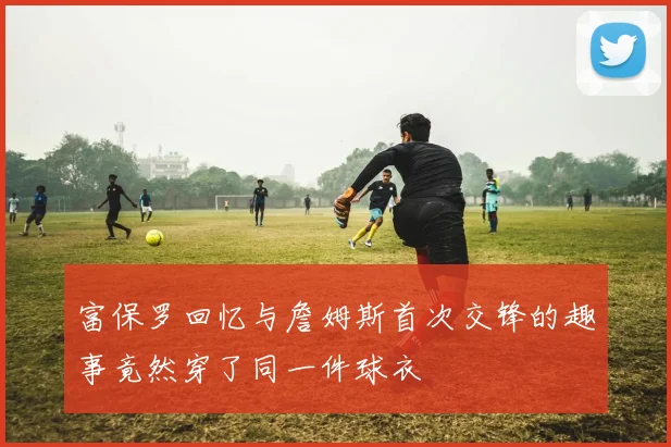 富保罗回忆与詹姆斯首次交锋的趣事竟然穿了同一件球衣