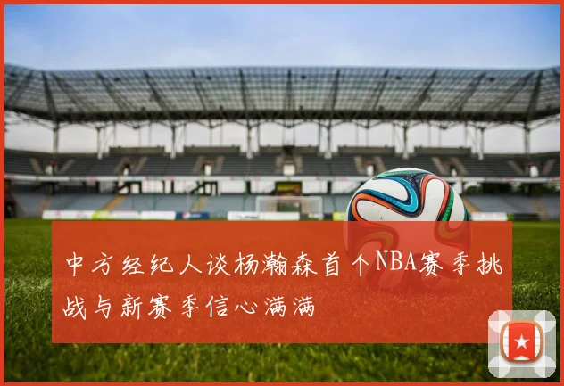 中方经纪人谈杨瀚森首个NBA赛季挑战与新赛季信心满满