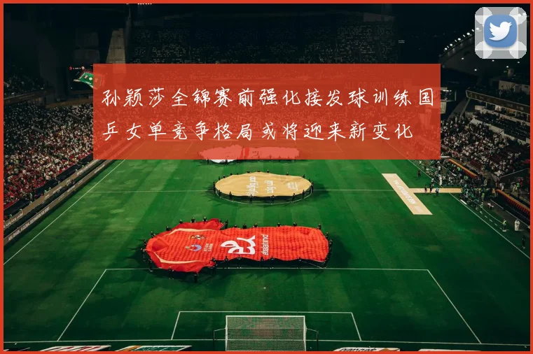 孙颖莎全锦赛前强化接发球训练国乒女单竞争格局或将迎来新变化