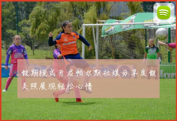 假期模式开启帕尔默社媒分享度假美照展现轻松心情