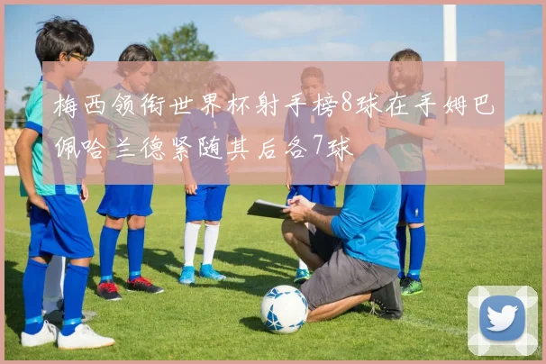 梅西领衔世界杯射手榜8球在手姆巴佩哈兰德紧随其后各7球