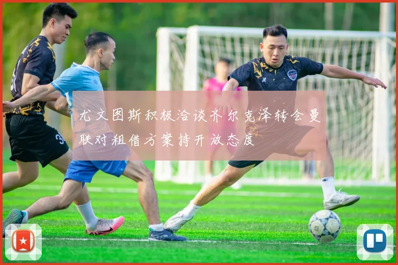 尤文图斯积极洽谈齐尔克泽转会曼联对租借方案持开放态度