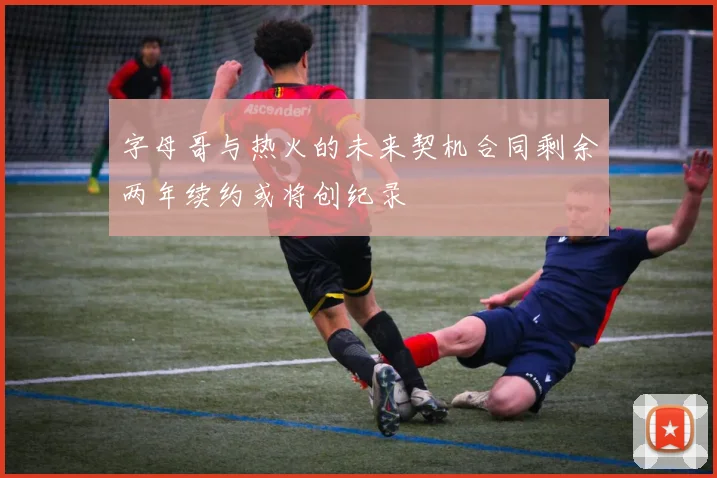 字母哥与热火的未来契机合同剩余两年续约或将创纪录