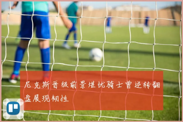 尼克斯晋级前景堪忧骑士曾逆转翻盘展现韧性