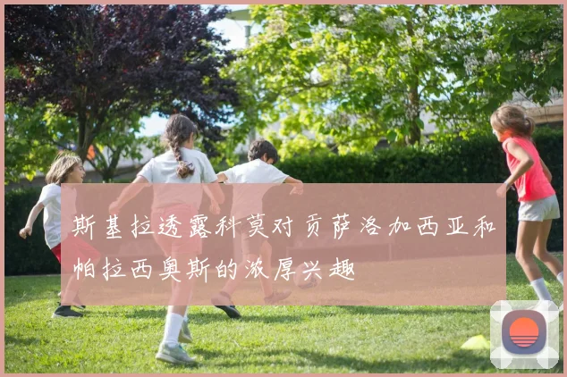 斯基拉透露科莫对贡萨洛加西亚和帕拉西奥斯的浓厚兴趣