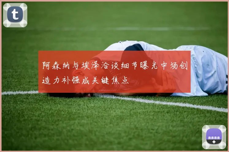 阿森纳与埃泽洽谈细节曝光中场创造力补强成关键焦点