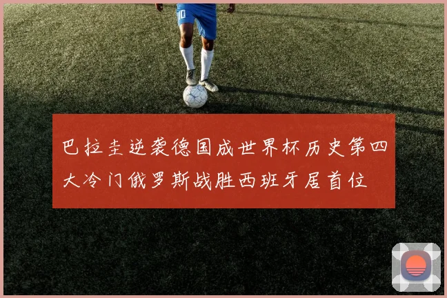 巴拉圭逆袭德国成世界杯历史第四大冷门俄罗斯战胜西班牙居首位