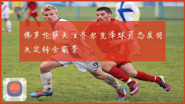 佛罗伦萨关注齐尔克泽球员态度将决定转会前景