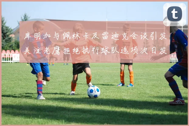 库明加与佩林卡及雷迪克会谈引发关注老鹰拒绝执行球队选项次日发生