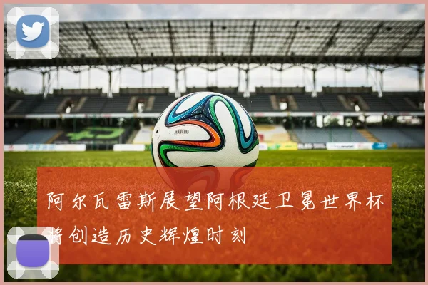 阿尔瓦雷斯展望阿根廷卫冕世界杯将创造历史辉煌时刻