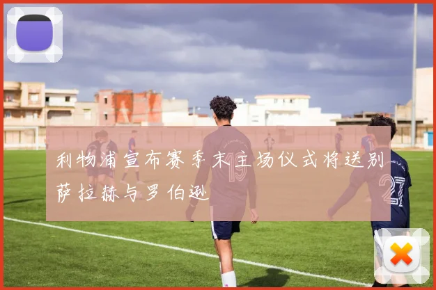 利物浦宣布赛季末主场仪式将送别萨拉赫与罗伯逊
