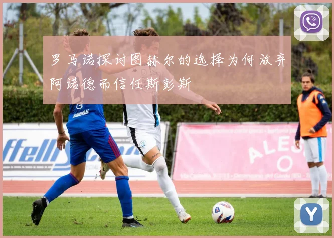 罗马诺探讨图赫尔的选择为何放弃阿诺德而信任斯彭斯