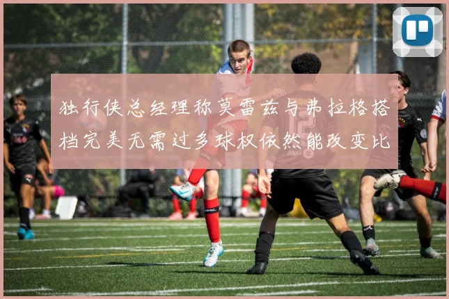 独行侠总经理称莫雷兹与弗拉格搭档完美无需过多球权依然能改变比赛局势