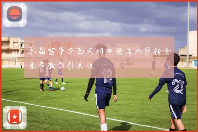 水晶宫争夺西汉姆中场马加萨转会竞争激烈引关注