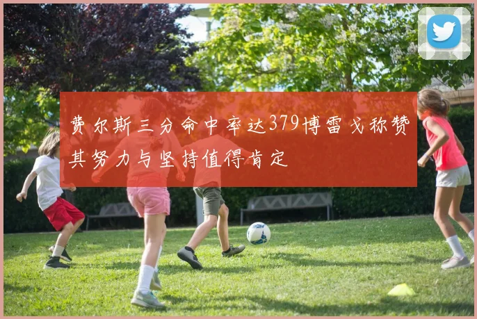 费尔斯三分命中率达379博雷戈称赞其努力与坚持值得肯定