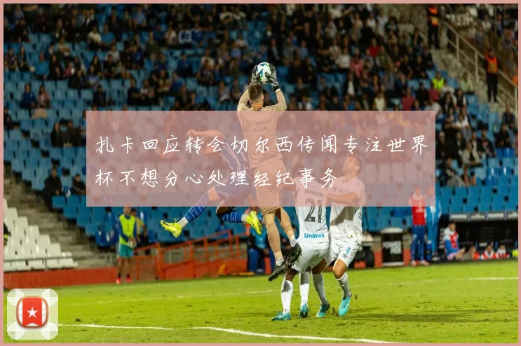扎卡回应转会切尔西传闻专注世界杯不想分心处理经纪事务