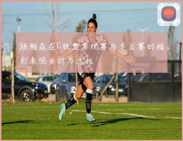 杨瀚森在G联盟常规赛与季后赛的精彩表现分析与总结