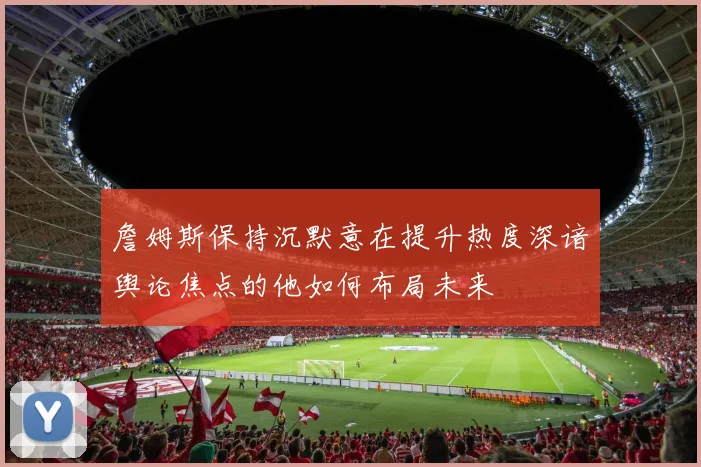 詹姆斯保持沉默意在提升热度深谙舆论焦点的他如何布局未来