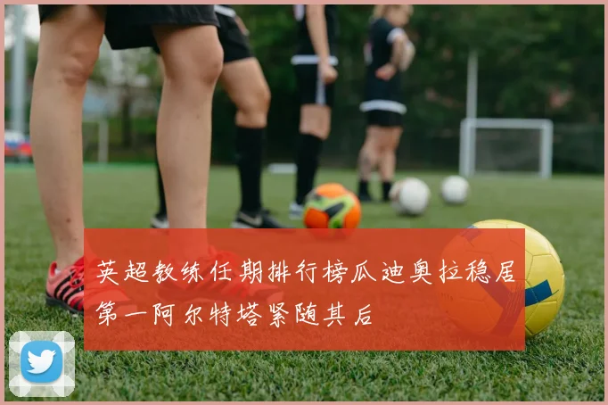 英超教练任期排行榜瓜迪奥拉稳居第一阿尔特塔紧随其后