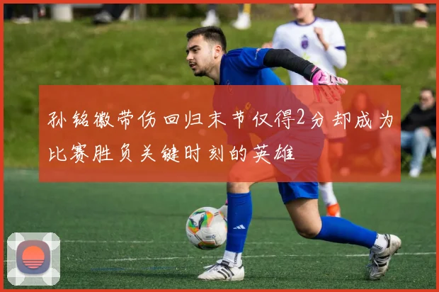 孙铭徽带伤回归末节仅得2分却成为比赛胜负关键时刻的英雄