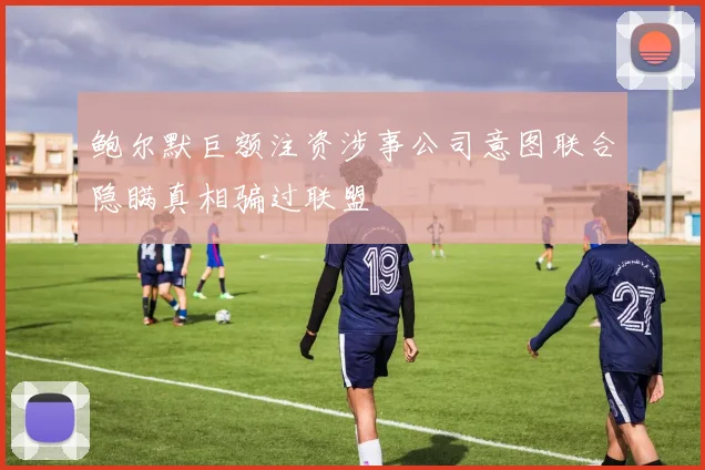 鲍尔默巨额注资涉事公司意图联合隐瞒真相骗过联盟