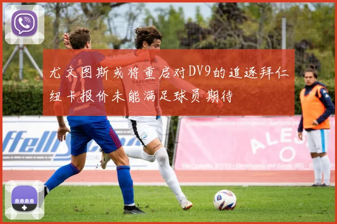尤文图斯或将重启对DV9的追逐拜仁纽卡报价未能满足球员期待