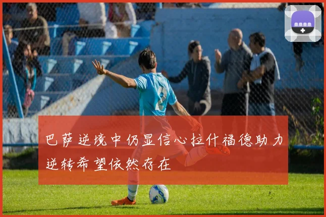巴萨逆境中仍显信心拉什福德助力逆转希望依然存在