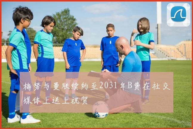 梅努与曼联续约至2031年B费在社交媒体上送上祝贺