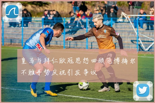 皇马与拜仁欧冠恩怨回顾范博梅尔不雅手势庆祝引发争议