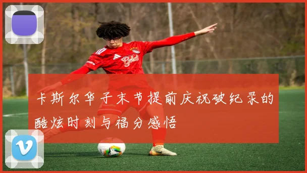 卡斯尔华子末节提前庆祝破纪录的酷炫时刻与福分感悟